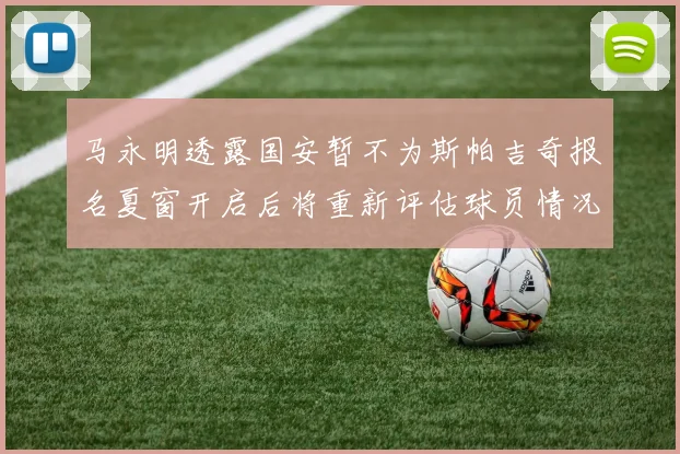 马永明透露国安暂不为斯帕吉奇报名夏窗开启后将重新评估球员情况