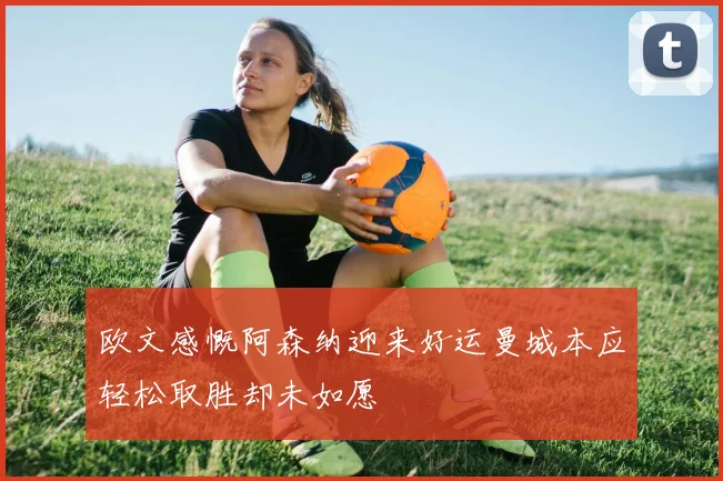 欧文感慨阿森纳迎来好运曼城本应轻松取胜却未如愿