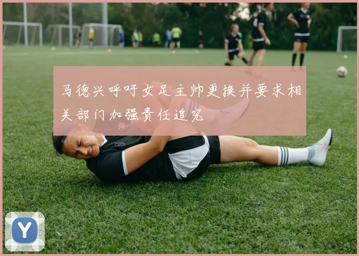 马德兴呼吁女足主帅更换并要求相关部门加强责任追究
