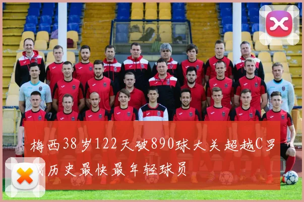 梅西38岁122天破890球大关超越C罗成历史最快最年轻球员