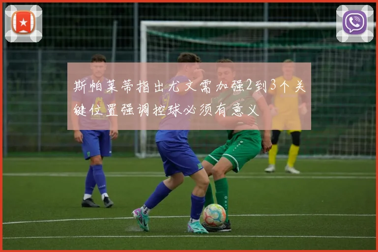 斯帕莱蒂指出尤文需加强2到3个关键位置强调控球必须有意义