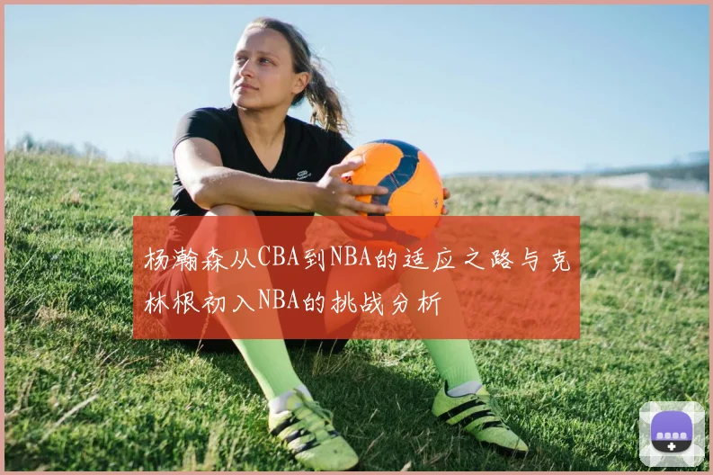 杨瀚森从CBA到NBA的适应之路与克林根初入NBA的挑战分析