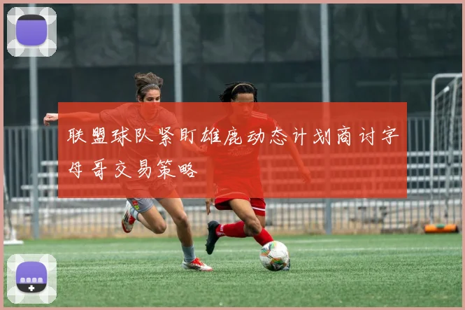联盟球队紧盯雄鹿动态计划商讨字母哥交易策略