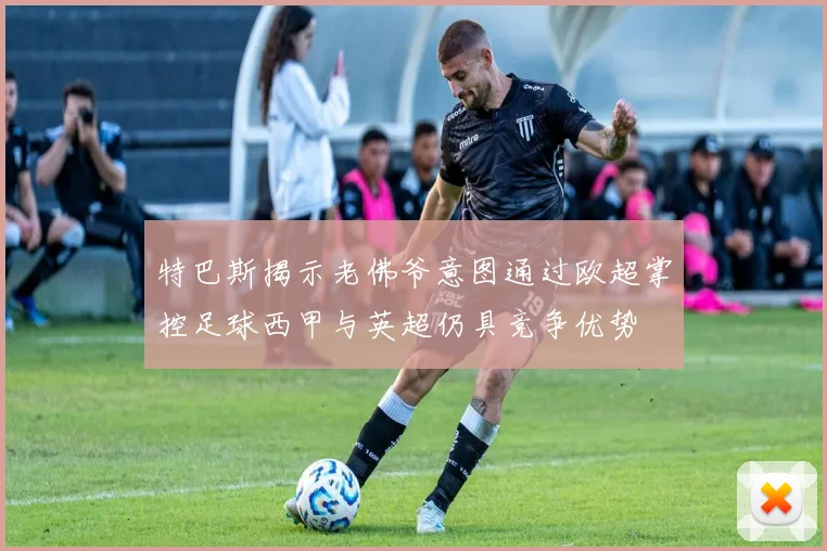 特巴斯揭示老佛爷意图通过欧超掌控足球西甲与英超仍具竞争优势