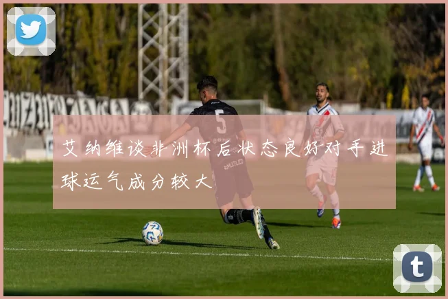 艾纳维谈非洲杯后状态良好对手进球运气成分较大
