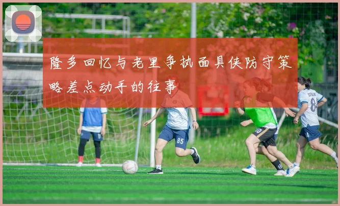 隆多回忆与老里争执面具侠防守策略差点动手的往事