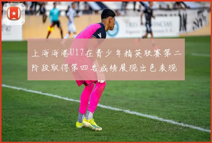 上海海港U17在青少年精英联赛第二阶段取得第四名成绩展现出色表现