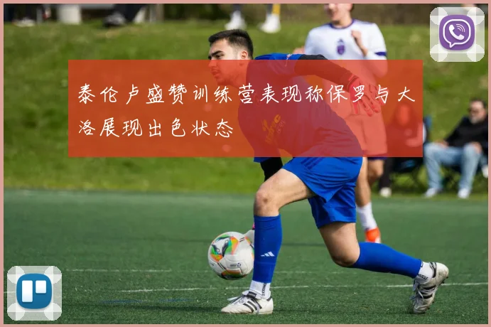 泰伦卢盛赞训练营表现称保罗与大洛展现出色状态