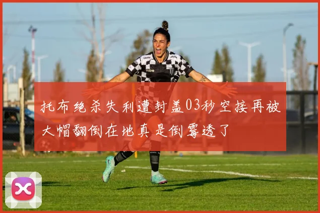托布绝杀失利遭封盖03秒空接再被大帽翻倒在地真是倒霉透了