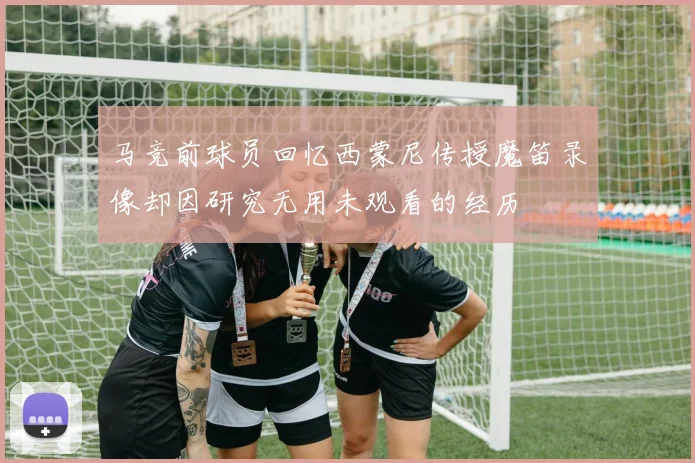 马竞前球员回忆西蒙尼传授魔笛录像却因研究无用未观看的经历