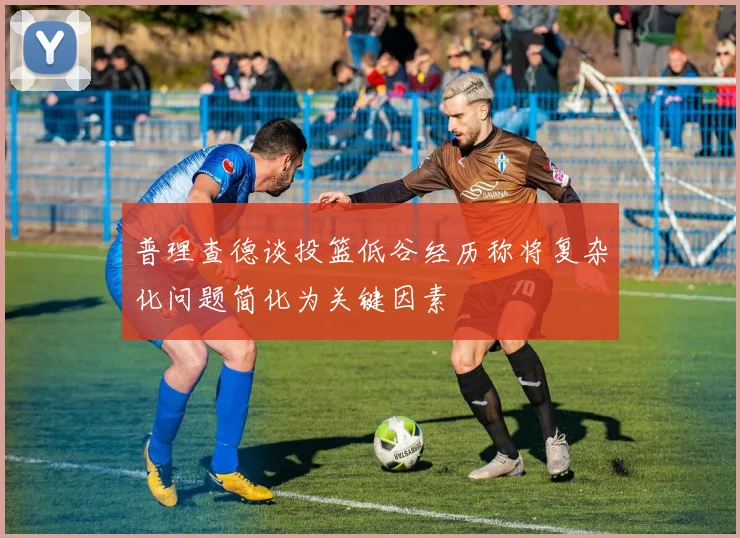 普理查德谈投篮低谷经历称将复杂化问题简化为关键因素