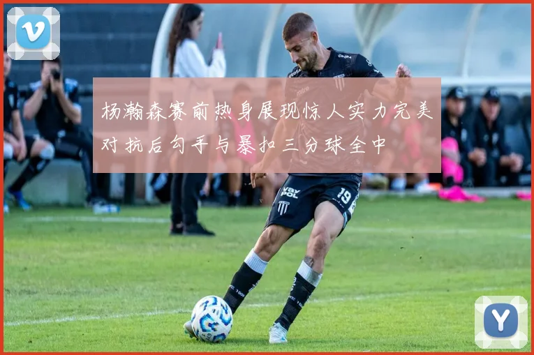 杨瀚森赛前热身展现惊人实力完美对抗后勾手与暴扣三分球全中
