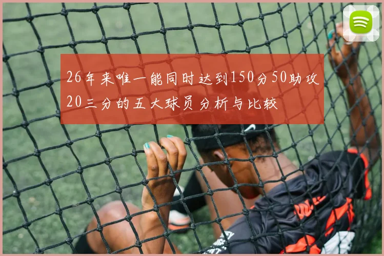 26年来唯一能同时达到150分50助攻20三分的五大球员分析与比较