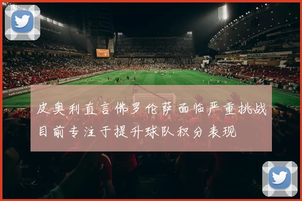 皮奥利直言佛罗伦萨面临严重挑战目前专注于提升球队积分表现