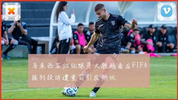 马来西亚归化球员大胜越南后FIFA接到投诉遭重罚引发热议