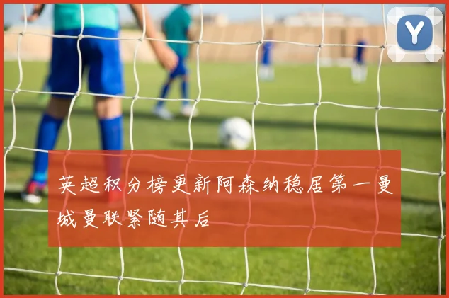 英超积分榜更新阿森纳稳居第一曼城曼联紧随其后