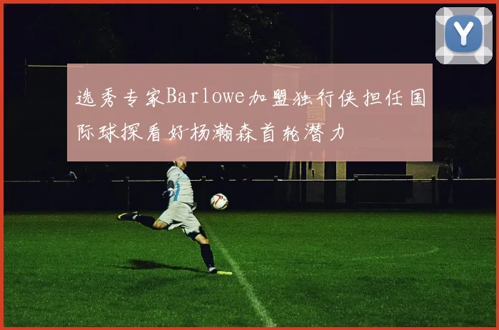 选秀专家Barlowe加盟独行侠担任国际球探看好杨瀚森首轮潜力