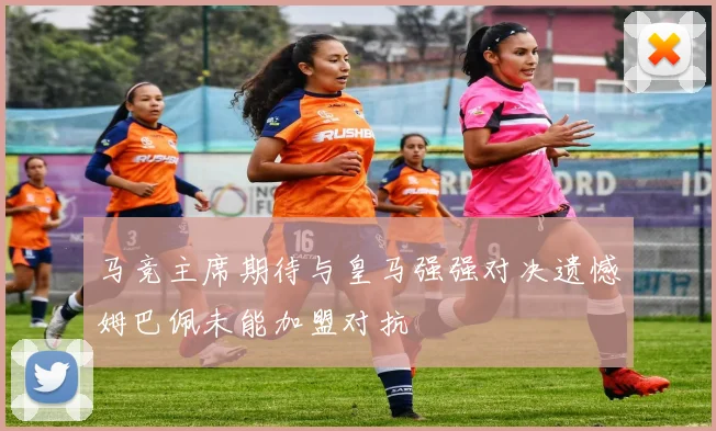 马竞主席期待与皇马强强对决遗憾姆巴佩未能加盟对抗
