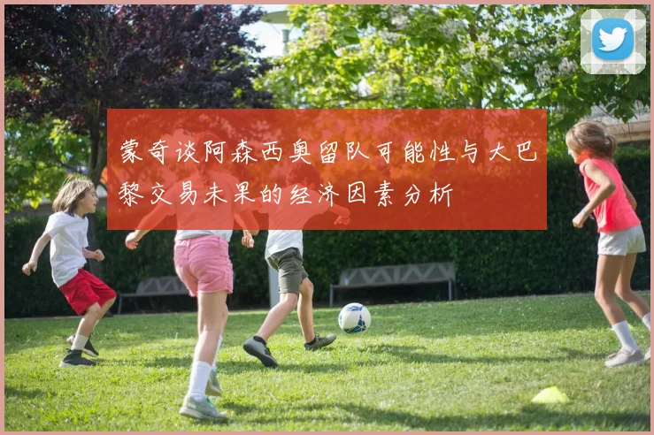 蒙奇谈阿森西奥留队可能性与大巴黎交易未果的经济因素分析