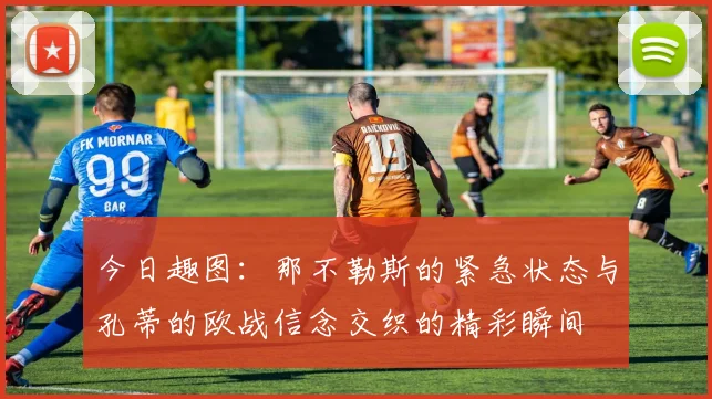 今日趣图：那不勒斯的紧急状态与孔蒂的欧战信念交织的精彩瞬间