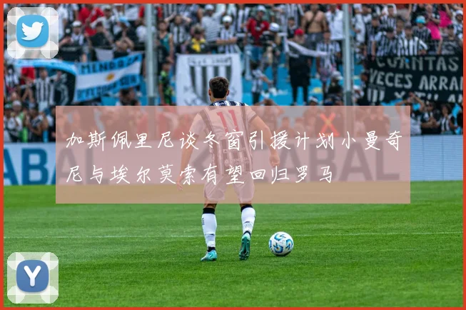 加斯佩里尼谈冬窗引援计划小曼奇尼与埃尔莫索有望回归罗马