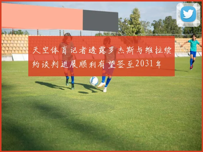 天空体育记者透露罗杰斯与维拉续约谈判进展顺利有望签至2031年