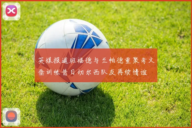 英媒报道班福德与兰帕德重聚考文垂训练昔日切尔西队友再续情谊