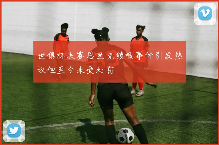 世俱杯决赛恩里克锁喉事件引发热议但至今未受处罚